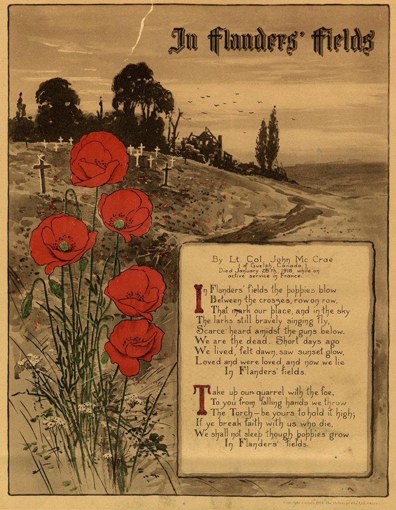 1918 - In Flanders Fields by John McCrae
“In Flanders’ fields the poppies blow
Between the crosses, row on row,
That mark our place, and in the sky
The larks still bravely singing fly,
Scarce heard amidst the guns below.
We are the dead. Short days ago
We lived, felt dawn, saw sunset glow,
Loved and were loved, and now we lie
In Flanders’ fields.
Take up our quarrel with the foe,
To you from falling hands we throw
The Torch - be yours to hold it high;
If ye break faith with us who die,
We shall not sleep though poppies grow
In Flanders’ fields.”
By Lt. Col. John McCrae of Guelph, Canada. Died January 28th, 1918, while on active service in France