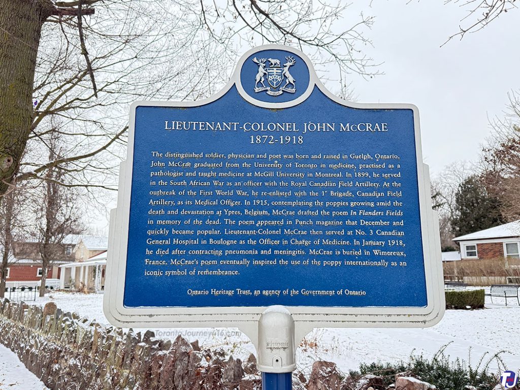December 23, 2024 – The heritage plaque reads:
Lieutenant-Colonel John McCrae 1872-1918
“The distinguished soldier, physician and poet was born and raised in Guelph, Ontario. John McCrae graduated from the University of Toronto in medicine, practised as a pathologist and taught medicine at McGill University in Montreal. In 1899, he served in the South African War as an officer with the Royal Canadian Field Artillery. At the outbreak of the First World War, he re-enlisted with the 1st Brigade, Canadian Field Artillery, as its Medical Officer. In 1915, contemplating the poppies growing amid the death and devastation at Ypres, Belgium, McCrae drafted the poem In Flanders Fields in memory of the dead. The poem appeared in Punch magazine that December and quickly became popular. Lieutenant-Colonel McCrae then served at No. 3 Canadian General Hospital in Boulogne as the Officer in Charge of Medicine. In January 1918, he died after contracting pneumonia and meningitis. McCrae is buried in Wimereux, France. McCrae's poem eventually inspired the use of the poppy internationally as an iconic symbol of remembrance.”
Ontario Heritage Trust, an agency of the Government of Ontario
The plaque is located at Water St and McCrae Blvd, near the McCrae House Museum Guelph, Ontario, Canada
